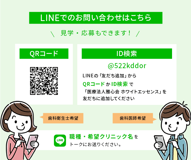 LINEでのお問い合わせはこちら 見学・応募もできます！ ID検索 @522kddor LINEの「友だち追加」からQRコードかID検索で「医療法人雅心会 ホワイトエッセンス」を友だちに追加してください 職種・希望クリニック名をトークにお送りください。